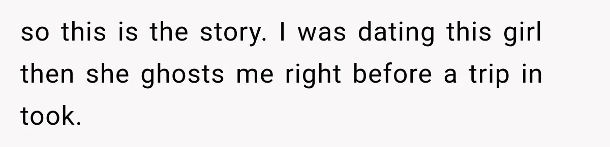so this is the story. I was dating this girl then she ghosts me right before a trip in took.