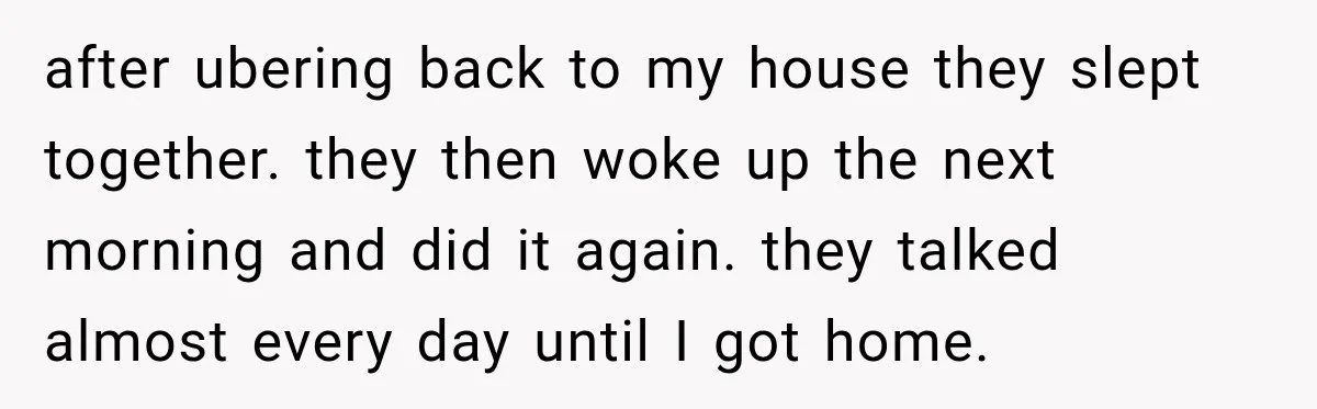 after ubering back to my house they slept together. they then woke up the next morning and did it again. they talked almost every day until I got home.