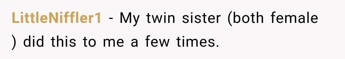 LittleNiffler1 − My twin sister (both female ) did this to me a few times.