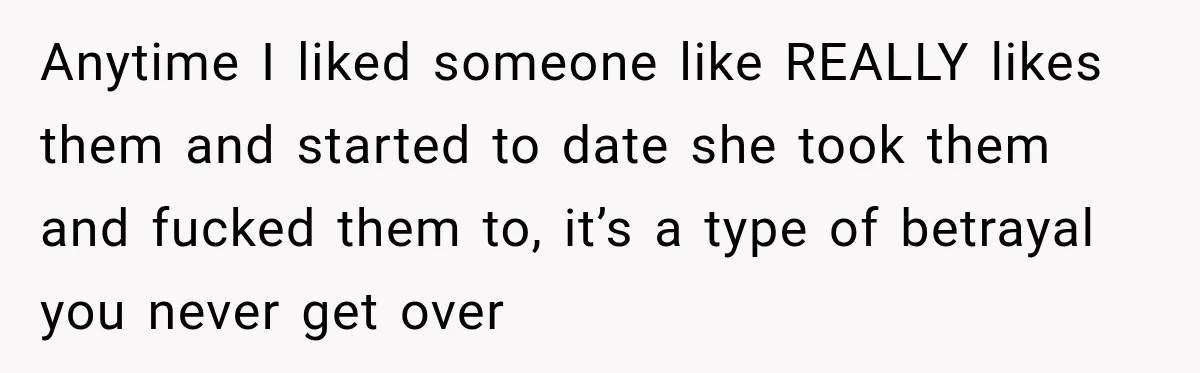 Anytime I liked someone like REALLY likes them and started to date she took them and fucked them to, it’s a type of betrayal you never get over