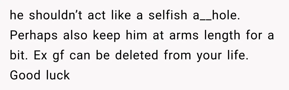 he shouldn’t act like a selfish a__hole. Perhaps also keep him at arms length for a bit. Ex gf can be deleted from your life. Good luck