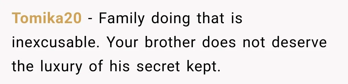 Tomika20 − Family doing that is inexcusable. Your brother does not deserve the luxury of his secret kept.