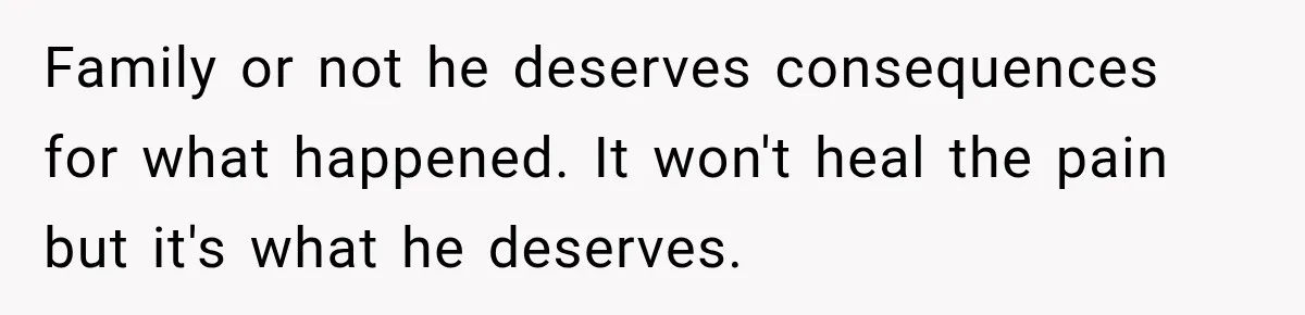 Family or not he deserves consequences for what happened. It won't heal the pain but it's what he deserves.
