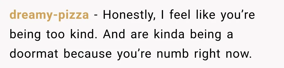 dreamy-pizza − Honestly, I feel like you’re being too kind. And are kinda being a doormat because you’re numb right now.