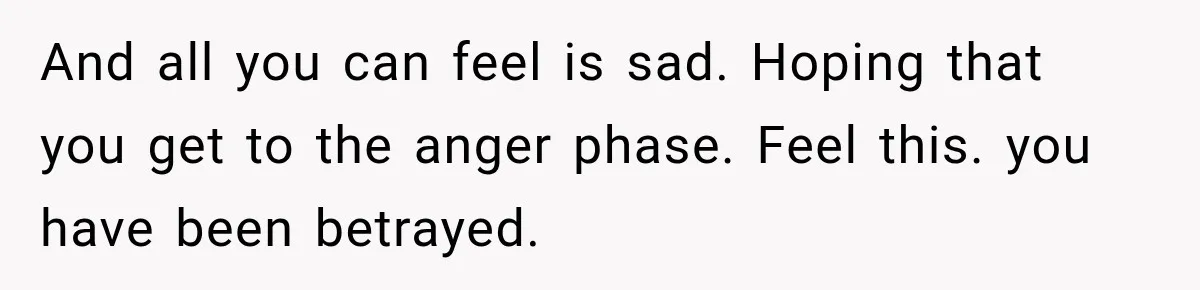 And all you can feel is sad. Hoping that you get to the anger phase. Feel this. you have been betrayed.
