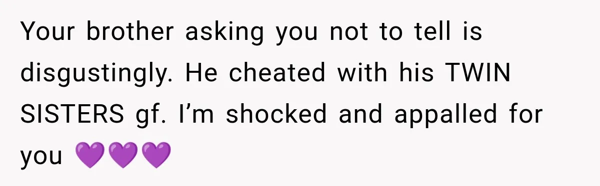 Your brother asking you not to tell is disgustingly. He cheated with his TWIN SISTERS gf. I’m shocked and appalled for you 💜💜💜