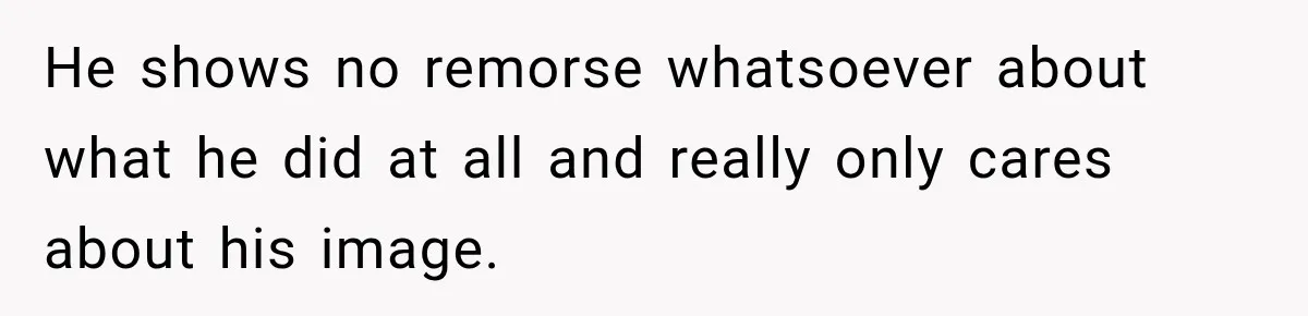 He shows no remorse whatsoever about what he did at all and really only cares about his image.