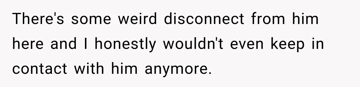 There's some weird disconnect from him here and I honestly wouldn't even keep in contact with him anymore.