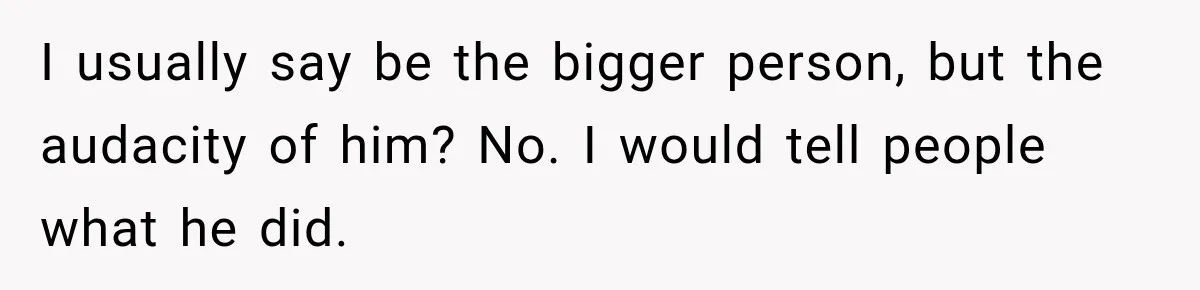 I usually say be the bigger person, but the audacity of him? No. I would tell people what he did.