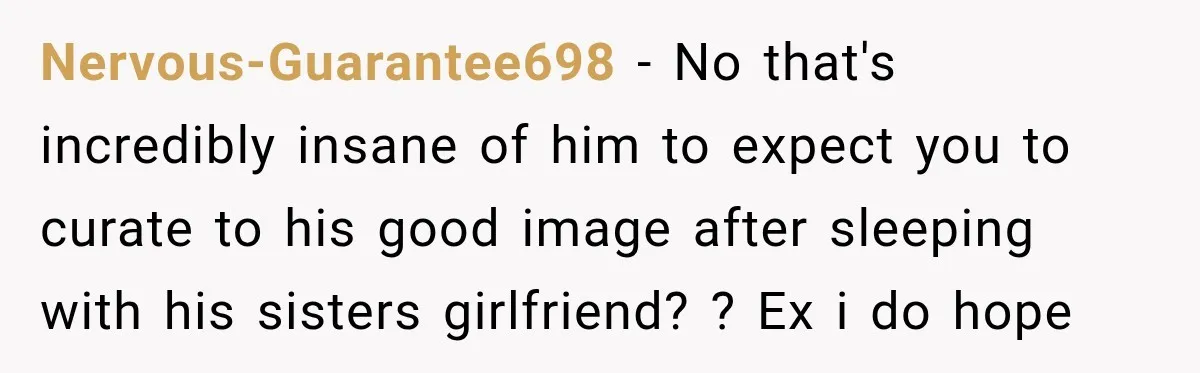 Nervous-Guarantee698 − No that's incredibly insane of him to expect you to curate to his good image after sleeping with his sisters girlfriend? ? Ex i do hope