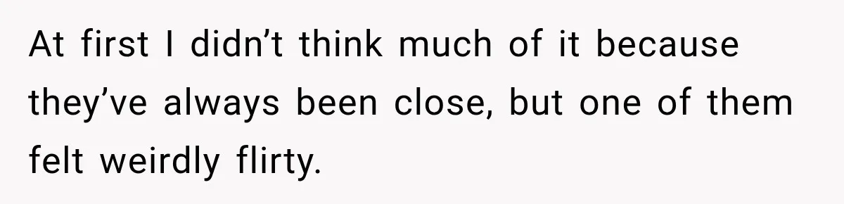 At first I didn’t think much of it because they’ve always been close, but one of them felt weirdly flirty.