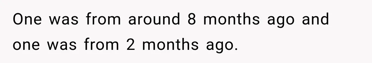 One was from around 8 months ago and one was from 2 months ago.