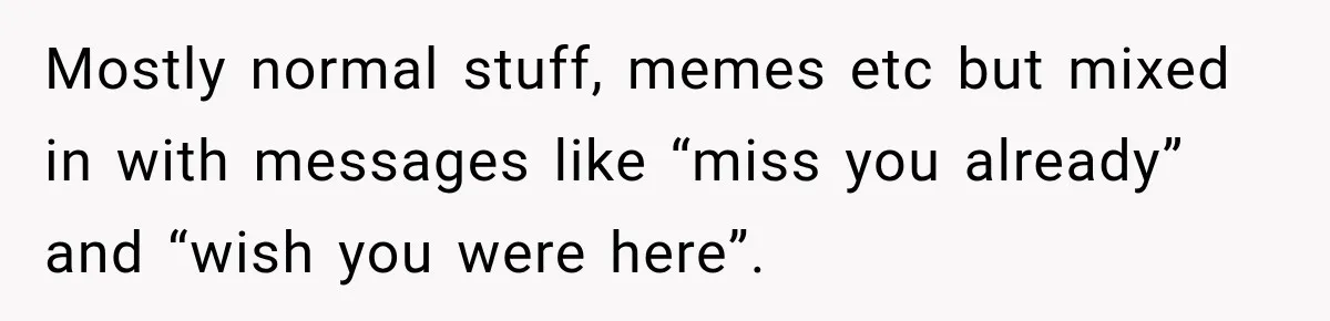 Mostly normal stuff, memes etc but mixed in with messages like “miss you already” and “wish you were here”.