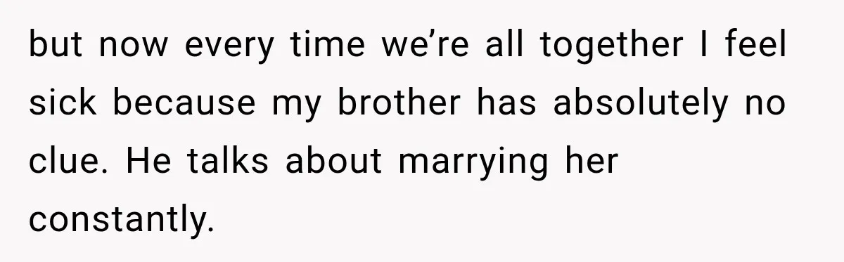 but now every time we’re all together I feel sick because my brother has absolutely no clue. He talks about marrying her constantly.