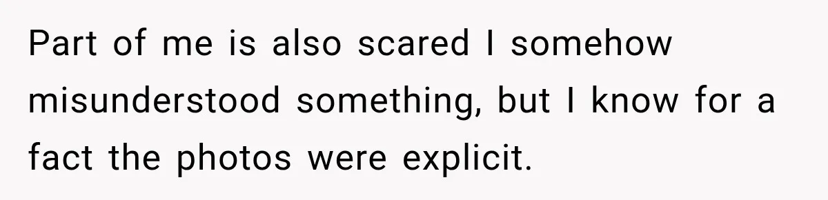 Part of me is also scared I somehow misunderstood something, but I know for a fact the photos were explicit.