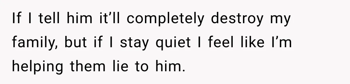 If I tell him it’ll completely destroy my family, but if I stay quiet I feel like I’m helping them lie to him.