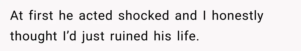At first he acted shocked and I honestly thought I’d just ruined his life.