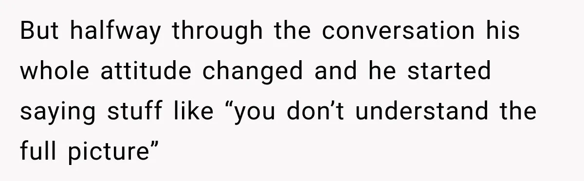 But halfway through the conversation his whole attitude changed and he started saying stuff like “you don’t understand the full picture”
