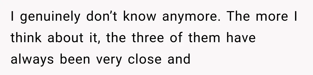 I genuinely don’t know anymore. The more I think about it, the three of them have always been very close and