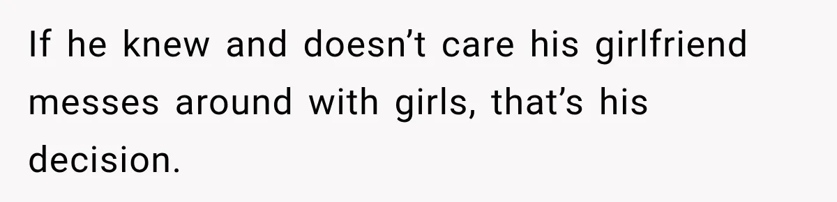 If he knew and doesn’t care his girlfriend messes around with girls, that’s his decision.
