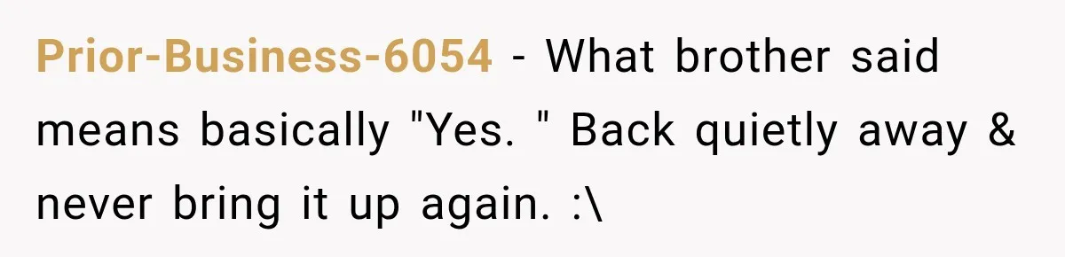 Prior-Business-6054 − What brother said means basically "Yes. " Back quietly away & never bring it up again. :\