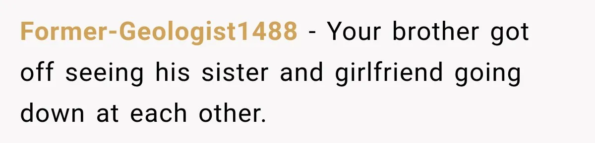 Former-Geologist1488 − Your brother got off seeing his sister and girlfriend going down at each other.