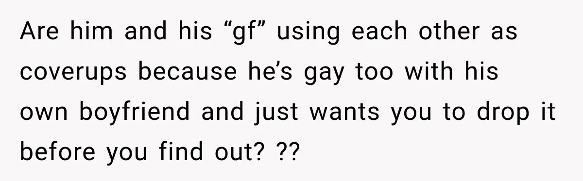 Are him and his “gf” using each other as coverups because he’s gay too with his own boyfriend and just wants you to drop it before you find out? ??