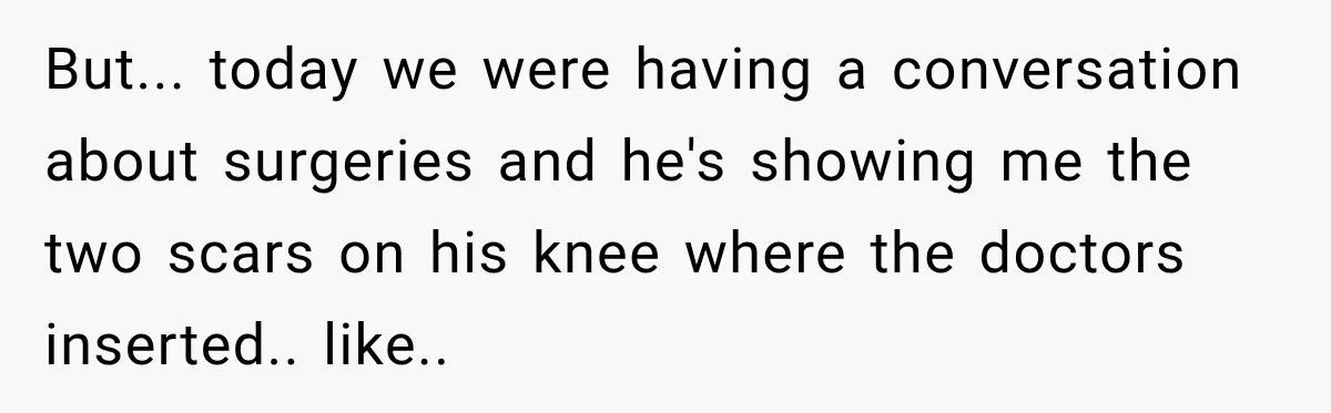 But... today we were having a conversation about surgeries and he's showing me the two scars on his knee where the doctors inserted.. like..