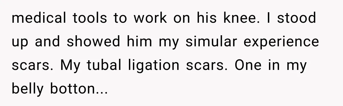 medical tools to work on his knee. I stood up and showed him my simular experience scars. My tubal ligation scars. One in my belly botton...