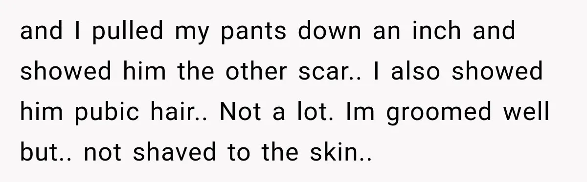 and I pulled my pants down an inch and showed him the other scar.. I also showed him pubic hair.. Not a lot. Im groomed well but.. not shaved to...