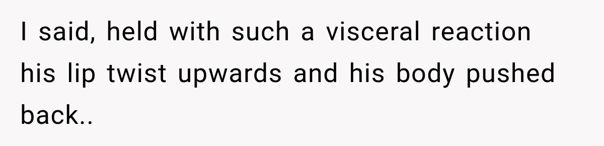I said, held with such a visceral reaction his lip twist upwards and his body pushed back..