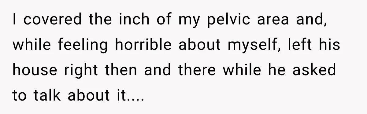 I covered the inch of my pelvic area and, while feeling horrible about myself, left his house right then and there while he asked to talk about it....