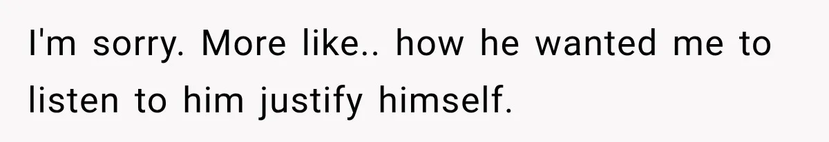 I'm sorry. More like.. how he wanted me to listen to him justify himself.