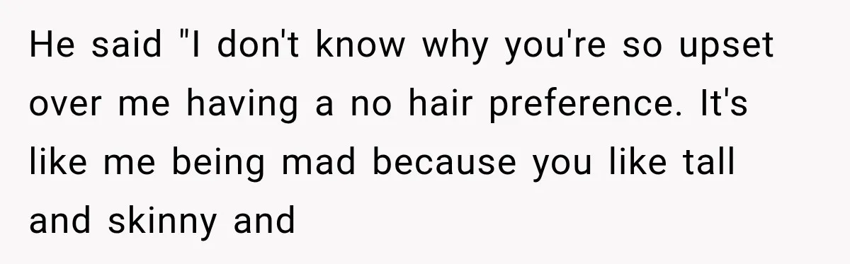 He said "I don't know why you're so upset over me having a no hair preference. It's like me being mad because you like tall and skinny and