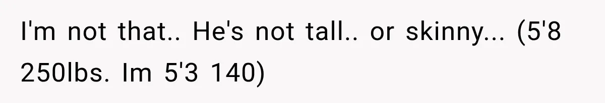 I'm not that.. He's not tall.. or skinny... (5'8 250lbs. Im 5'3 140)