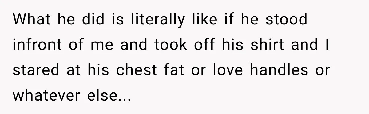 What he did is literally like if he stood infront of me and took off his shirt and I stared at his chest fat or love handles or whatever else...