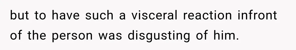 but to have such a visceral reaction infront of the person was disgusting of him.