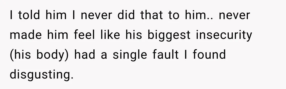 I told him I never did that to him.. never made him feel like his biggest insecurity (his body) had a single fault I found disgusting.