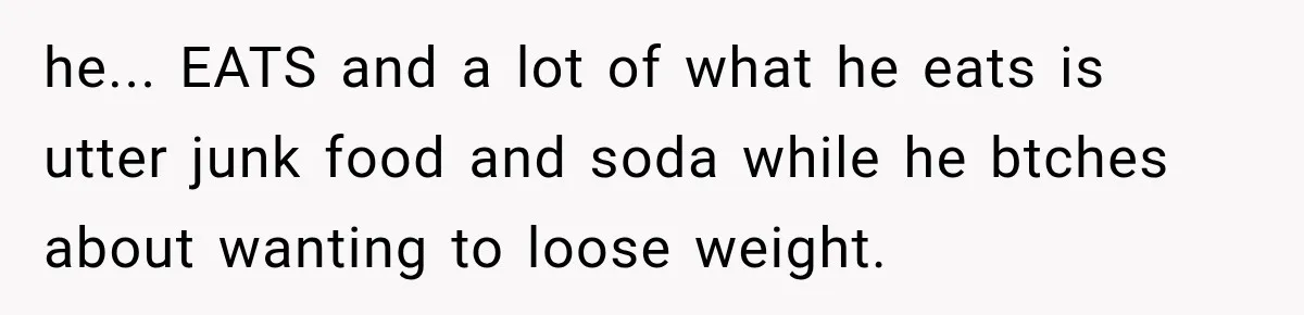 he... EATS and a lot of what he eats is utter junk food and soda while he btches about wanting to loose weight.
