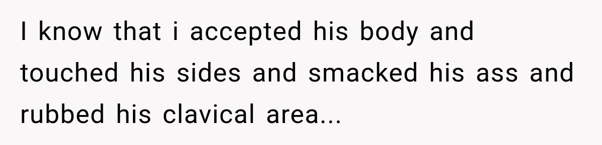 I know that i accepted his body and touched his sides and smacked his ass and rubbed his clavical area...