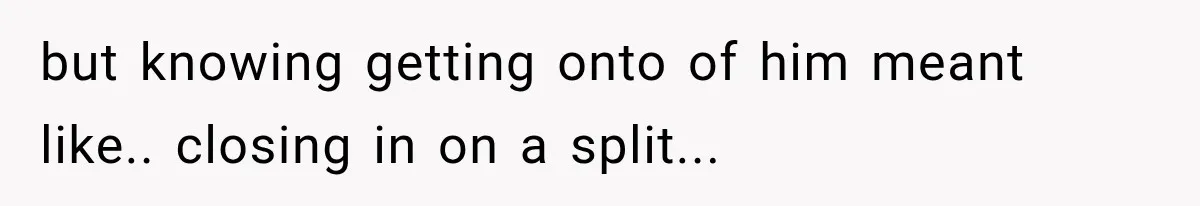but knowing getting onto of him meant like.. closing in on a split...