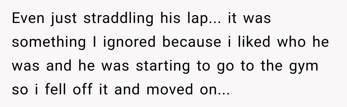 Even just straddling his lap... it was something I ignored because i liked who he was and he was starting to go to the gym so i fell off it...