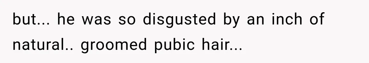 but... he was so disgusted by an inch of natural.. groomed pubic hair...