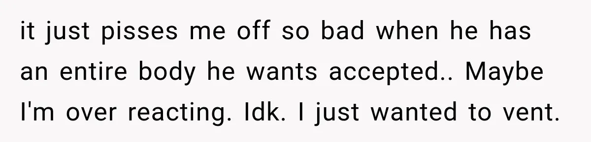 it just pisses me off so bad when he has an entire body he wants accepted.. Maybe I'm over reacting. Idk. I just wanted to vent.