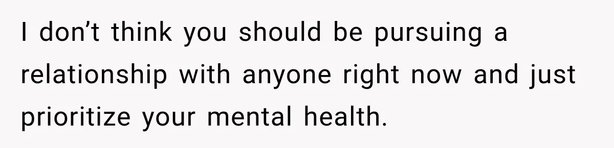 I don’t think you should be pursuing a relationship with anyone right now and just prioritize your mental health.