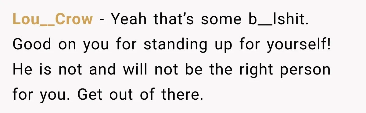 Lou__Crow − Yeah that’s some b__lshit. Good on you for standing up for yourself! He is not and will not be the right person for you. Get out of there.