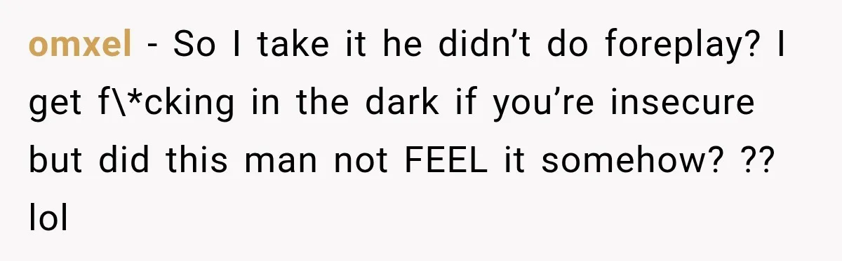omxel − So I take it he didn’t do foreplay? I get f\*cking in the dark if you’re insecure but did this man not FEEL it somehow? ?? lol
