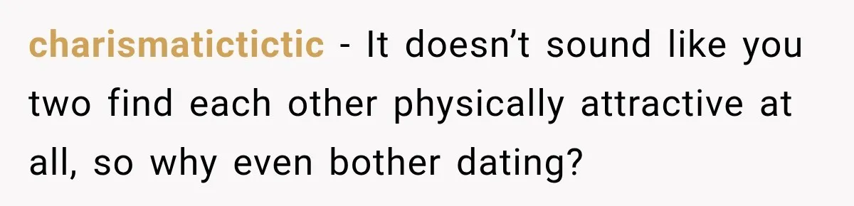 charismatictictic − It doesn’t sound like you two find each other physically attractive at all, so why even bother dating?