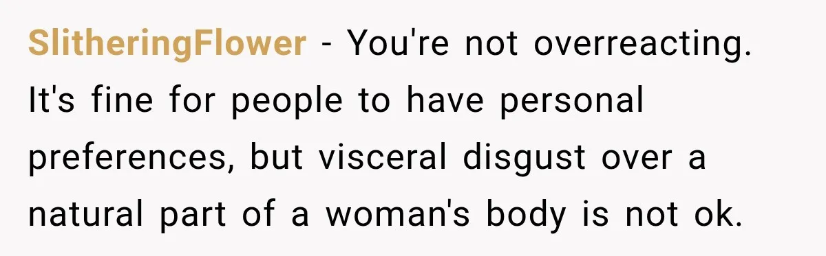 SlitheringFlower − You're not overreacting. It's fine for people to have personal preferences, but visceral disgust over a natural part of a woman's body is not ok.