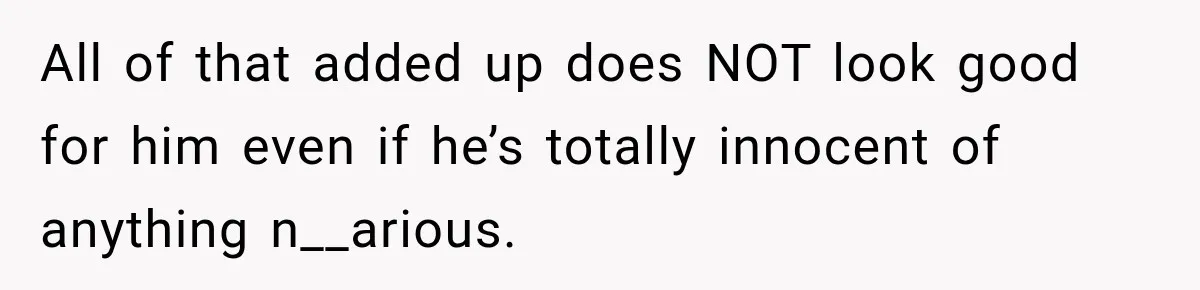 All of that added up does NOT look good for him even if he’s totally innocent of anything n__arious.